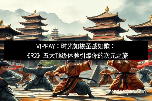 VIPPAY：时光如梭圣战如歌：《R2》五大顶级体验引爆你的次元之旅
